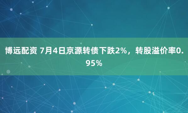 博远配资 7月4日京源转债下跌2%，转股溢价率0.95%